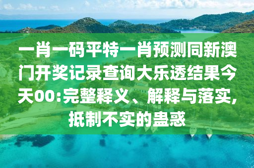 一肖一码平特一肖预测同新澳门开奖记录查询大乐透结果今天00:完整释义、解释与落实,抵制不实的蛊惑