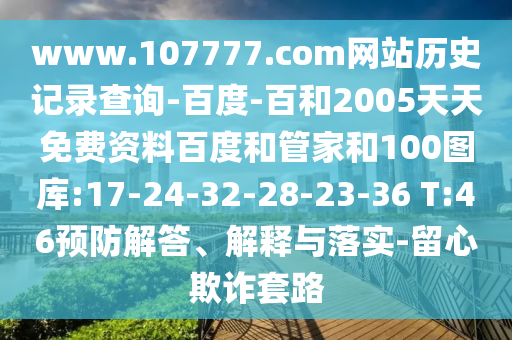 www.107777.com网站历史记录查询-百度-百和2005天天免费资料百度和管家和100图库:17-24-32-28-23-36 T:46预防解答、解释与落实-留心欺诈套路