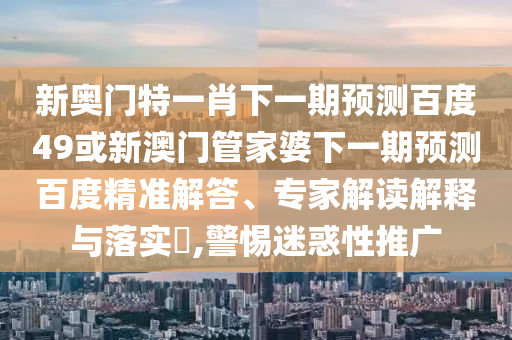 新奥门特一肖下一期预测百度49或新澳门管家婆下一期预测百度精准解答、专家解读解释与落实​,警惕迷惑性推广