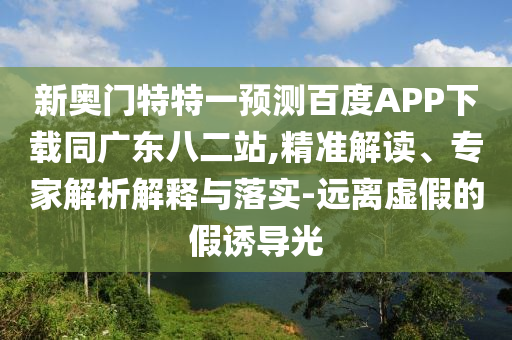 新奥门特特一预测百度APP下载同广东八二站,精准解读、专家解析解释与落实-远离虚假的假诱导光