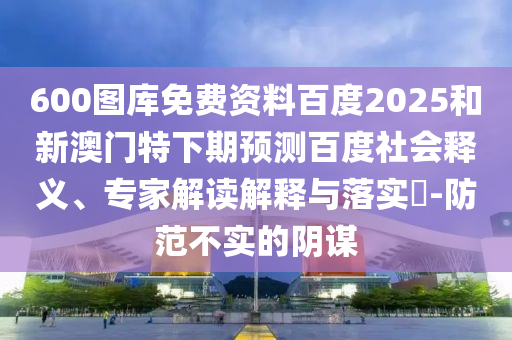 600图库免费资料百度2025和新澳门特下期预测百度社会释义、专家解读解释与落实-防范不实的阴谋