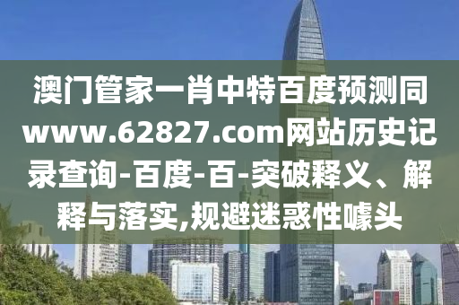 澳门管家一肖中特百度预测同www.62827.com网站历史记录查询-百度-百-突破释义、解释与落实,规避迷惑性噱头