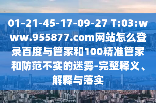 01-21-45-17-09-27 T:03:www.955877.com网站怎么登录百度与管家和100精准管家和防范不实的迷雾-完整释义、解释与落实