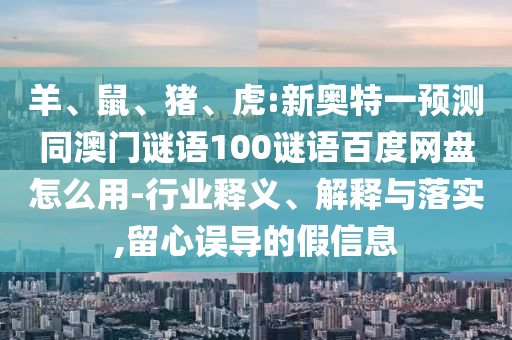羊、鼠、猪、虎:新奥特一预测同澳门谜语100谜语百度网盘怎么用-行业释义、解释与落实,留心误导的假信息