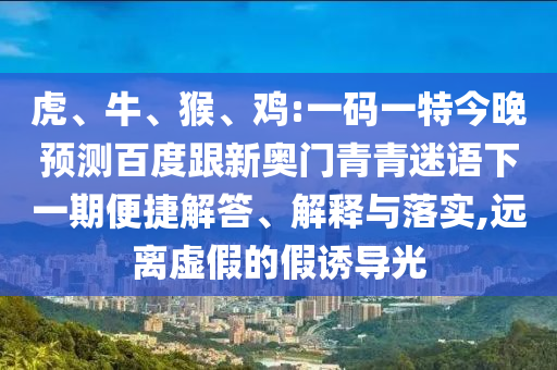 虎、牛、猴、鸡:一码一特今晚预测百度跟新奥门青青迷语下一期便捷解答、解释与落实,远离虚假的假诱导光