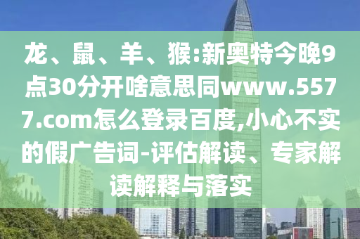 龙、鼠、羊、猴:新奥特今晚9点30分开啥意思同www.5577.com怎么登录百度,小心不实的假广告词-评估解读、专家解读解释与落实