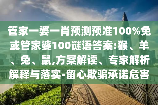 管家一婆一肖预测预准100%免或管家婆100谜语答案:猴、羊、兔、鼠,方案解读、专家解析解释与落实-留心欺骗承诺危害