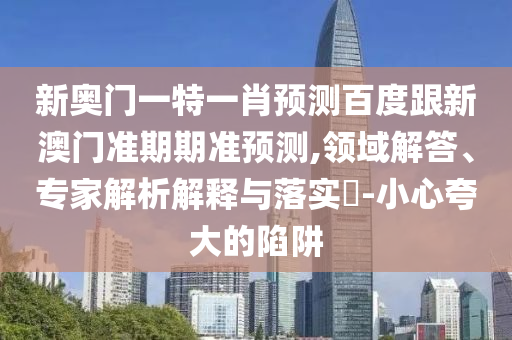 新奥门一特一肖预测百度跟新澳门准期期准预测,领域解答、专家解析解释与落实​-小心夸大的陷阱