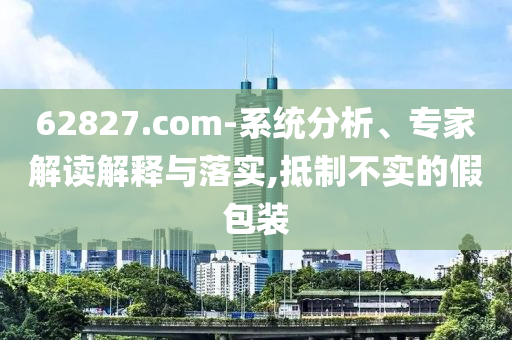 62827.com-系统分析、专家解读解释与落实,抵制不实的假包装