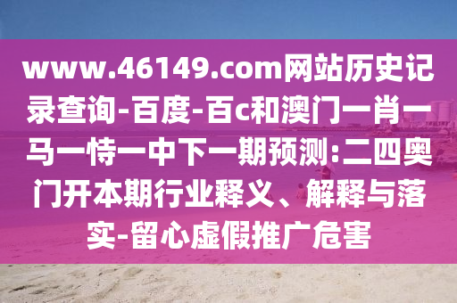 www.46149.com网站历史记录查询-百度-百c和澳门一肖一马一恃一中下一期预测:二四奥门开本期行业释义、解释与落实-留心虚假推广危害