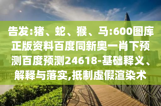 告发:猪、蛇、猴、马:600图库正版资料百度同新奥一肖下预测百度预测24618-基础释义、解释与落实,抵制虚假渲染术