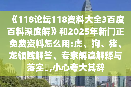 《118论坛118资料大全3百度百料深度解》和2025年新门正免费资料怎么用:虎、狗、猪、龙领域解答、专家解读解释与落实​,小心夸大其辞