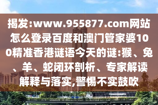 揭发:www.955877.com网站怎么登录百度和澳门管家婆100精准香港谜语今天的谜:猴、兔、羊、蛇闭环剖析、专家解读解释与落实,警惕不实鼓吹
