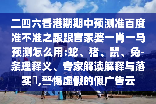 二四六香港期期中预测准百度准不准之跟跟官家婆一肖一马预测怎么用:蛇、猪、鼠、兔-条理释义、专家解读解释与落实​,警惕虚假的假广告云