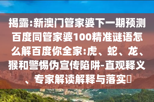 揭露:新澳门管家婆下一期预测百度同管家婆100精准谜语怎么解百度你全家:虎、蛇、龙、猴和警惕伪宣传陷阱-直观释义、专家解读解释与落实​