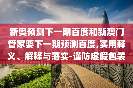 新奥预测下一期百度和新澳门管家婆下一期预测百度,实用释义、解释与落实-谨防虚假包装