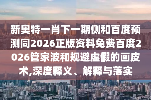新奥特一肖下一期侧和百度预测同2026正版资料免费百度2026管家波和规避虚假的画皮术,深度释义、解释与落实