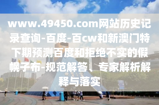 www.49450.com网站历史记录查询-百度-百cw和新澳门特下期预测百度和拒绝不实的假幌子布-规范解答、专家解析解释与落实