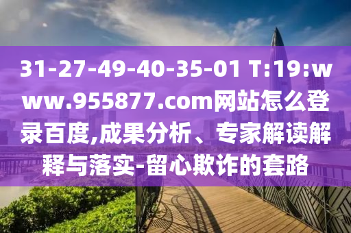 31-27-49-40-35-01 T:19:www.955877.com网站怎么登录百度,成果分析、专家解读解释与落实-留心欺诈的套路