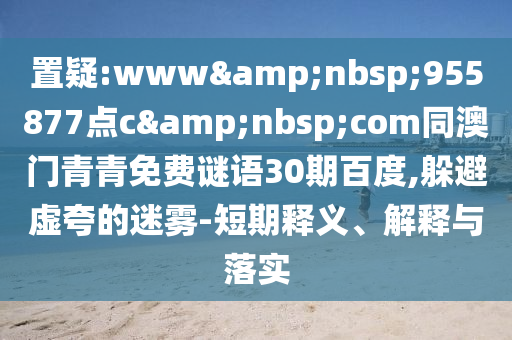 置疑:www&nbsp;955877点c&nbsp;com同澳门青青免费谜语30期百度,躲避虚夸的迷雾-短期释义、解释与落实