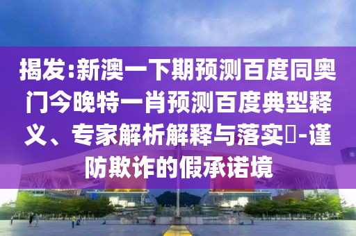 揭发:新澳一下期预测百度同奥门今晚特一肖预测百度典型释义、专家解析解释与落实​-谨防欺诈的假承诺境
