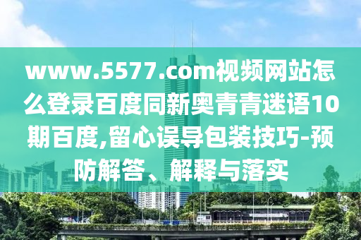 www.5577.com视频网站怎么登录百度同新奥青青迷语10期百度,留心误导包装技巧-预防解答、解释与落实
