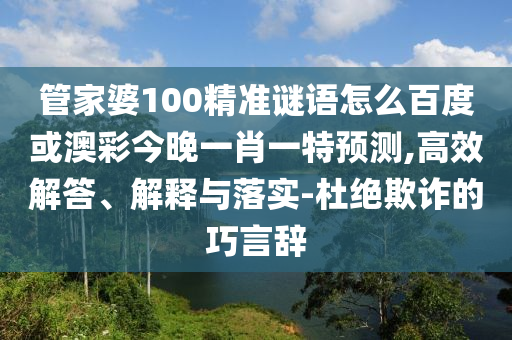 管家婆100精准谜语怎么百度或澳彩今晚一肖一特预测,高效解答、解释与落实-杜绝欺诈的巧言辞