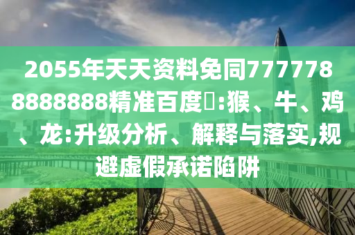 2055年天天资料免同7777788888888精准百度網:猴、牛、鸡、龙:升级分析、解释与落实,规避虚假承诺陷阱