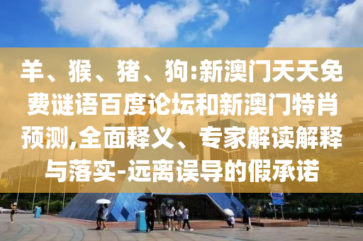 羊、猴、猪、狗:新澳门天天免费谜语百度论坛和新澳门特肖预测,全面释义、专家解读解释与落实-远离误导的假承诺