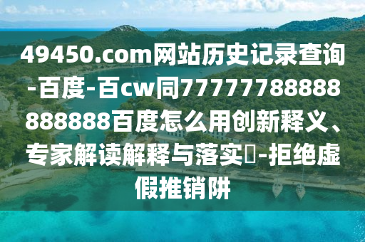 49450.com网站历史记录查询-百度-百cw同77777788888888888百度怎么用创新释义、专家解读解释与落实​-拒绝虚假推销阱