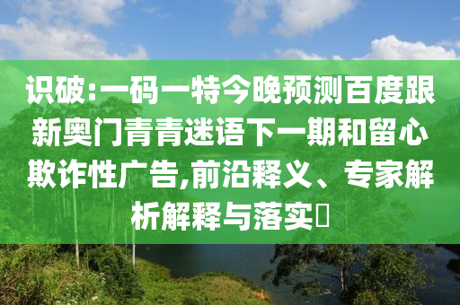 识破:一码一特今晚预测百度跟新奥门青青迷语下一期和留心欺诈性广告,前沿释义、专家解析解释与落实