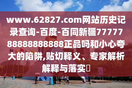 www.62827.com网站历史记录查询-百度-百同新疆7777788888888888正品吗和小心夸大的陷阱,贴切释义、专家解析解释与落实​