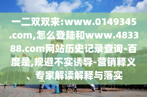 一二双双来:www.0149345.com,怎么登陆和www.483388.com网站历史记录查询-百度是,规避不实诱导-营销释义、专家解读解释与落实