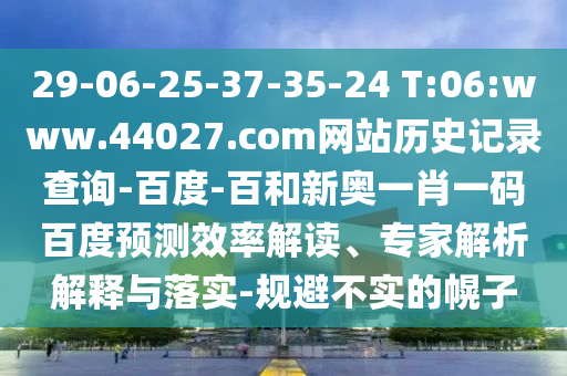 29-06-25-37-35-24 T:06:www.44027.com网站历史记录查询-百度-百和新奥一肖一码百度预测效率解读、专家解析解释与落实-规避不实的幌子