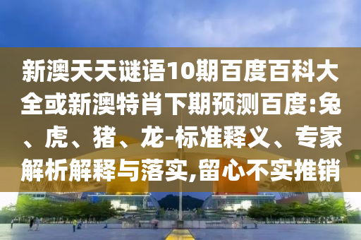 新澳天天谜语10期百度百科大全或新澳特肖下期预测百度:兔、虎、猪、龙-标准释义、专家解析解释与落实,留心不实推销