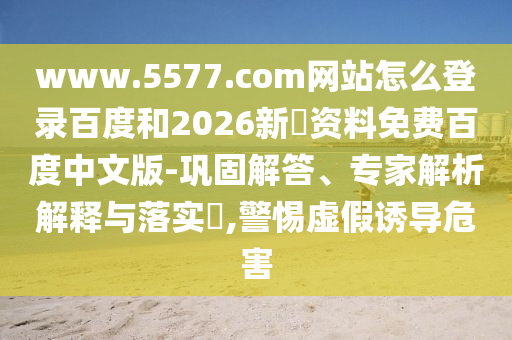 www.5577.com网站怎么登录百度和2026新奧资料免费百度中文版-巩固解答、专家解析解释与落实​,警惕虚假诱导危害