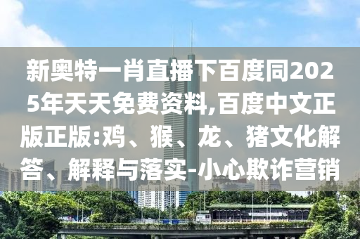 新奥特一肖直播下百度同2025年天天免费资料,百度中文正版正版:鸡、猴、龙、猪文化解答、解释与落实-小心欺诈营销