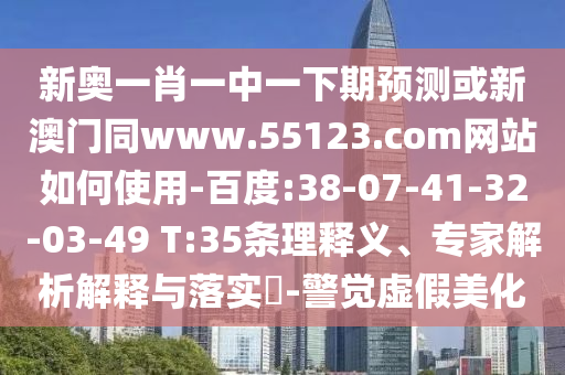 新奥一肖一中一下期预测或新澳门同www.55123.com网站如何使用-百度:38-07-41-32-03-49 T:35条理释义、专家解析解释与落实​-警觉虚假美化