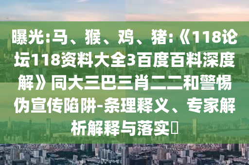 曝光:马、猴、鸡、猪:《118论坛118资料大全3百度百料深度解》同大三巴三肖二二和警惕伪宣传陷阱-条理释义、专家解析解释与落实​