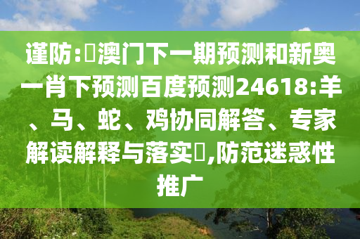 谨防:釿澳门下一期预测和新奥一肖下预测百度预测24618:羊、马、蛇、鸡协同解答、专家解读解释与落实​,防范迷惑性推广