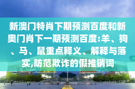 新澳门特肖下期预测百度和新奥门肖下一期预测百度:羊、狗、马、鼠重点释义、解释与落实,防范欺诈的假推销词
