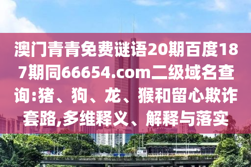 澳门青青免费谜语20期百度187期同66654.com二级域名查询:猪、狗、龙、猴和留心欺诈套路,多维释义、解释与落实