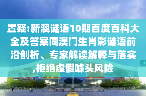 置疑:新澳谜语10期百度百科大全及答案同澳门生肖彩谜语前沿剖析、专家解读解释与落实,拒绝虚假噱头风险