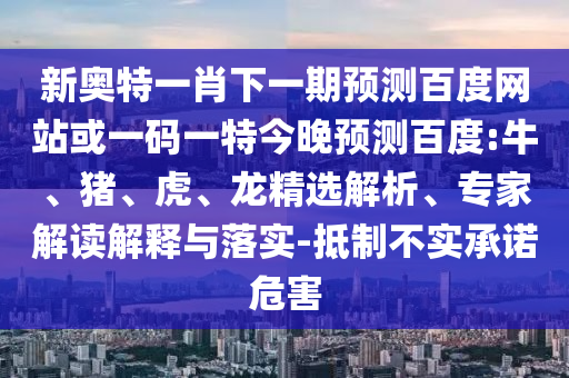 新奥特一肖下一期预测百度网站或一码一特今晚预测百度:牛、猪、虎、龙精选解析、专家解读解释与落实-抵制不实承诺危害