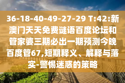 36-18-40-49-27-29 T:42:新澳门天天免费谜语百度论坛和管家婆三期必出一期预测今晚百度管67,短期释义、解释与落实-警惕迷惑的策略