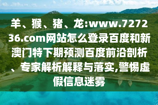 羊、猴、猪、龙:www.727236.com网站怎么登录百度和新澳门特下期预测百度前沿剖析、专家解析解释与落实,警惕虚假信息迷雾