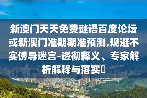 新澳门天天免费谜语百度论坛或新澳门准期期准预测,规避不实诱导迷宫-透彻释义、专家解析解释与落实​