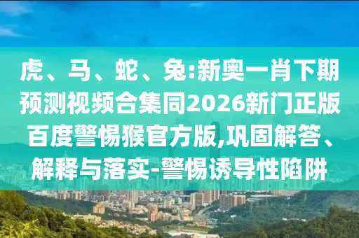 虎、马、蛇、兔:新奥一肖下期预测视频合集同2026新门正版百度警惕猴官方版,巩固解答、解释与落实-警惕诱导性陷阱