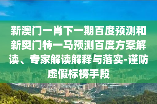 新澳门一肖下一期百度预测和新奥门特一马预测百度方案解读、专家解读解释与落实-谨防虚假标榜手段