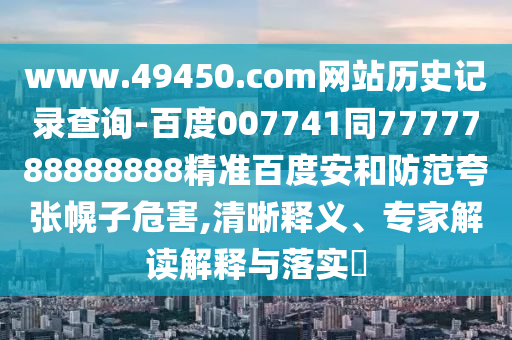 www.49450.com网站历史记录查询-百度007741同7777788888888精准百度安和防范夸张幌子危害,清晰释义、专家解读解释与落实​